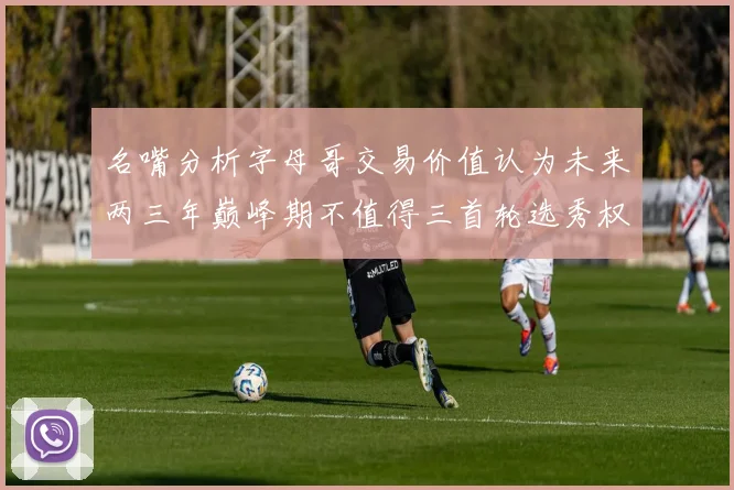 名嘴分析字母哥交易价值认为未来两三年巅峰期不值得三首轮选秀权
