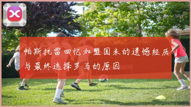 帕斯托雷回忆加盟国米的遗憾经历与最终选择罗马的原因