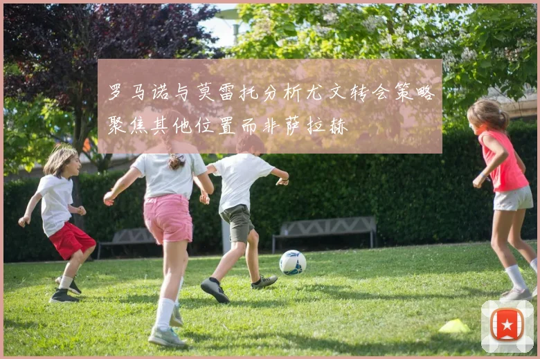 罗马诺与莫雷托分析尤文转会策略聚焦其他位置而非萨拉赫