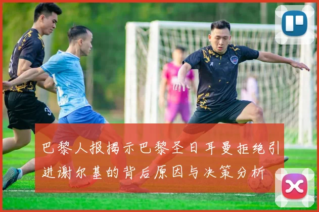 巴黎人报揭示巴黎圣日耳曼拒绝引进谢尔基的背后原因与决策分析