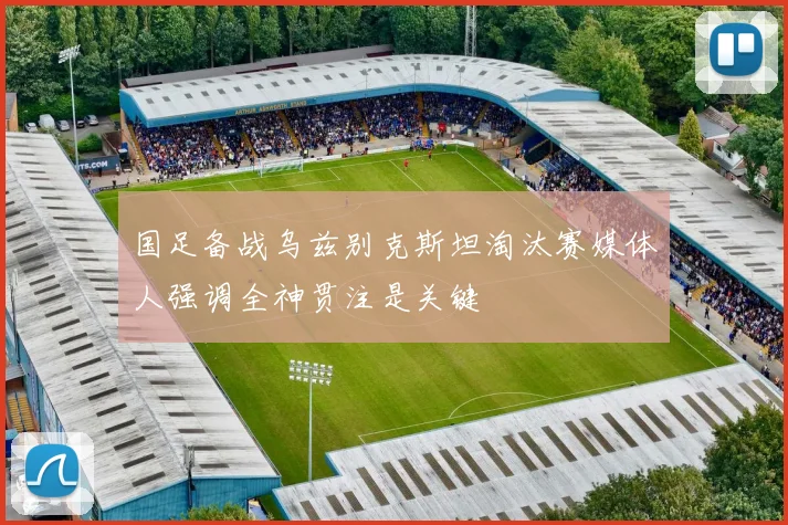 国足备战乌兹别克斯坦淘汰赛媒体人强调全神贯注是关键