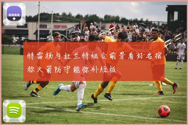 特雷杨与杜兰特组合前景看好名宿称火箭防守能弥补短板