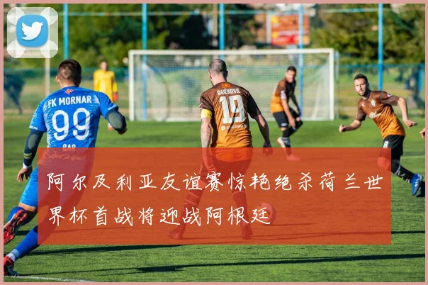 阿尔及利亚友谊赛惊艳绝杀荷兰世界杯首战将迎战阿根廷