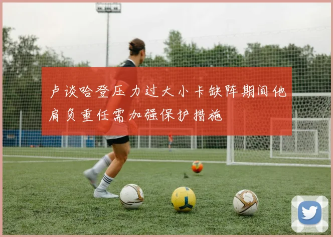 卢谈哈登压力过大小卡缺阵期间他肩负重任需加强保护措施