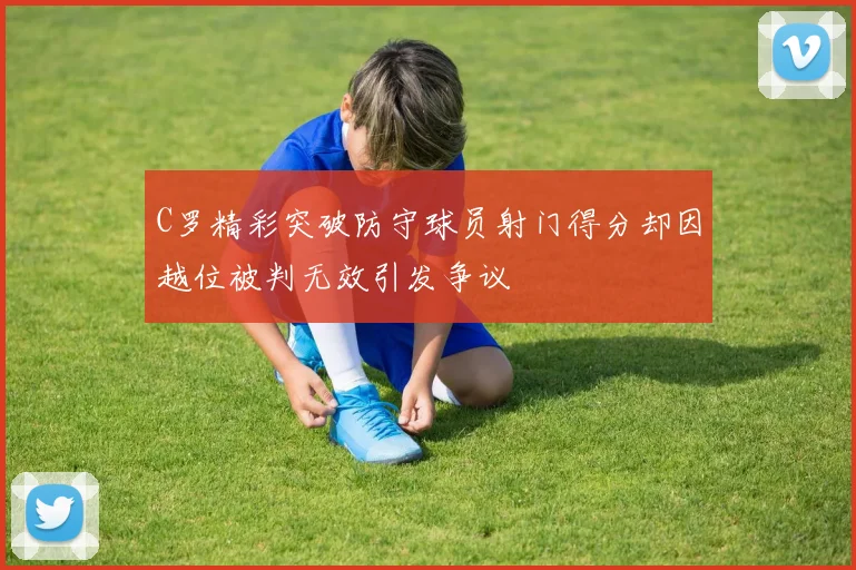 C罗精彩突破防守球员射门得分却因越位被判无效引发争议