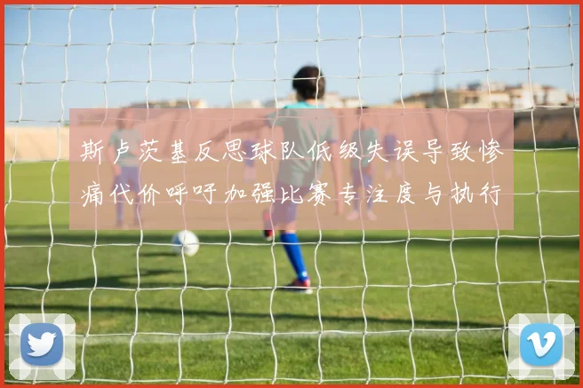 斯卢茨基反思球队低级失误导致惨痛代价呼吁加强比赛专注度与执行力